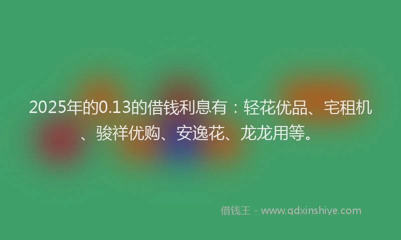2025年的0.13的借钱利息有：轻花优品、宅租机、骏祥优购、安逸花、龙龙用等。