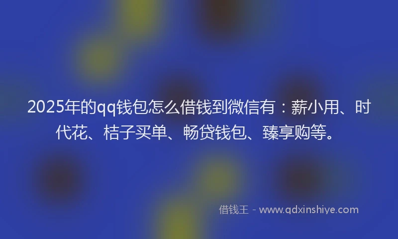 2025年的qq钱包怎么借钱到微信有：薪小用、时代花、桔子买单、畅贷钱包、臻享购等。