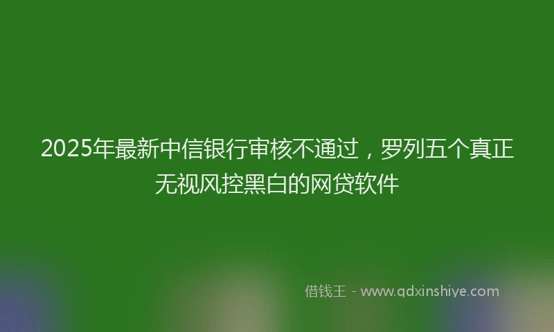 2025年最新中信银行审核不通过，罗列五个真正无视风控黑白的网贷软件