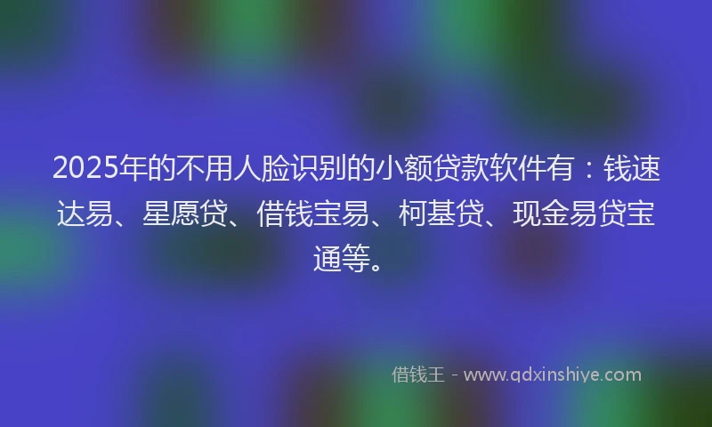 2025年的不用人脸识别的小额贷款软件有：钱速达易、星愿贷、借钱宝易、柯基贷、现金易贷宝通等。