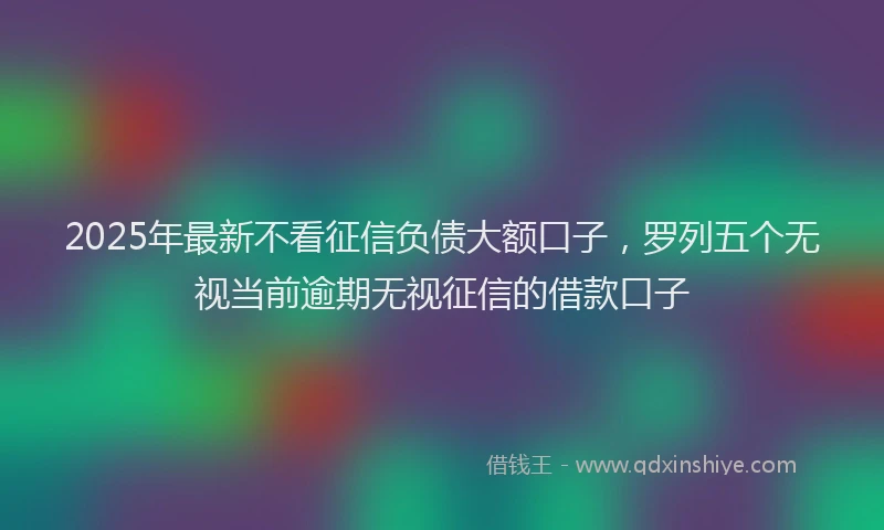 2025年最新不看征信负债大额口子，罗列五个无视当前逾期无视征信的借款口子