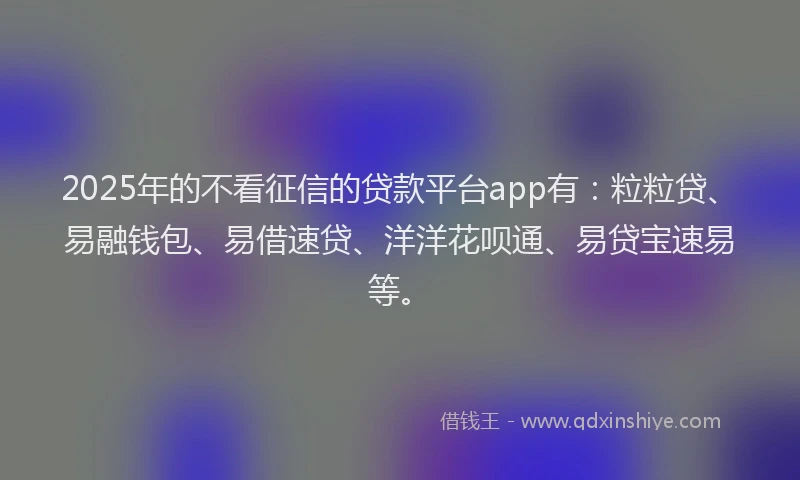 2025年的不看征信的贷款平台app有：粒粒贷、易融钱包、易借速贷、洋洋花呗通、易贷宝速易等。