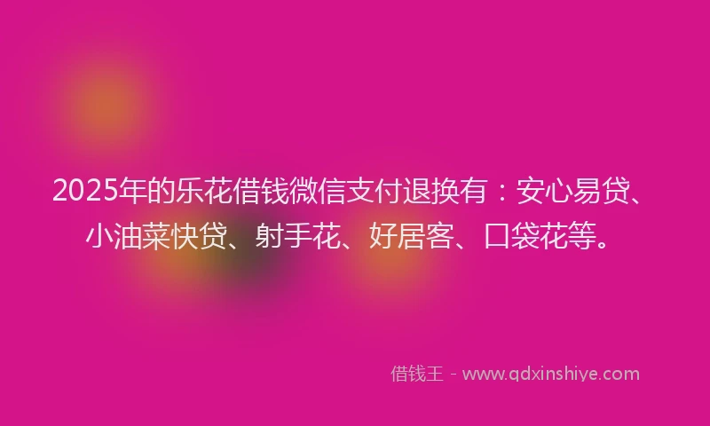 2025年的乐花借钱微信支付退换有：安心易贷、小油菜快贷、射手花、好居客、口袋花等。