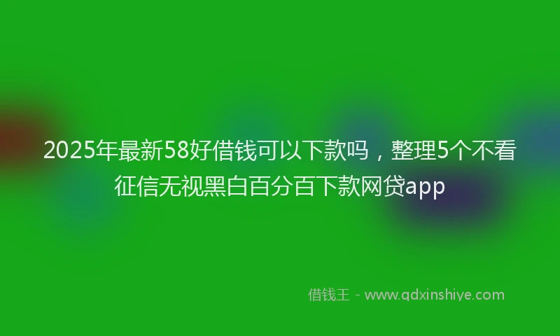 2025年最新58好借钱可以下款吗，整理5个不看征信无视黑白百分百下款网贷app