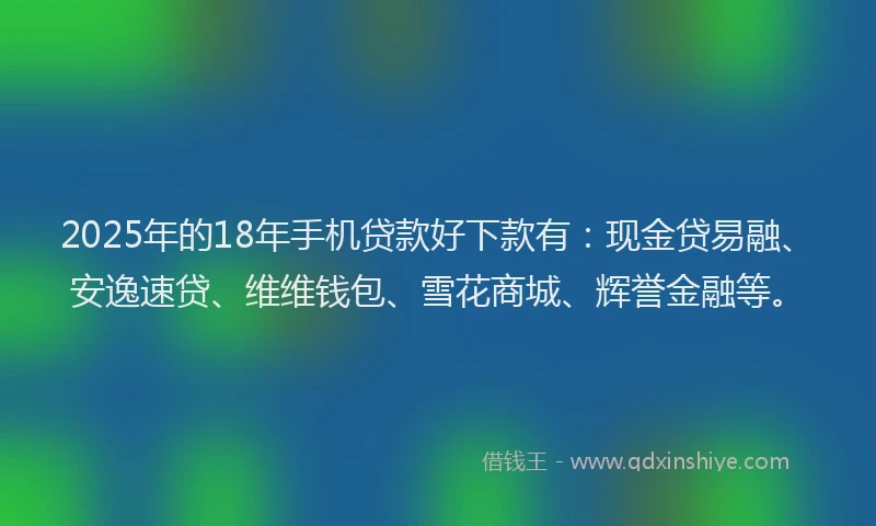 2025年的18年手机贷款好下款有：现金贷易融、安逸速贷、维维钱包、雪花商城、辉誉金融等。