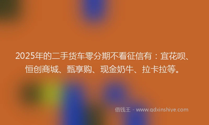 2025年的二手货车零分期不看征信有：宜花呗、恒创商城、甄享购、现金奶牛、拉卡拉等。