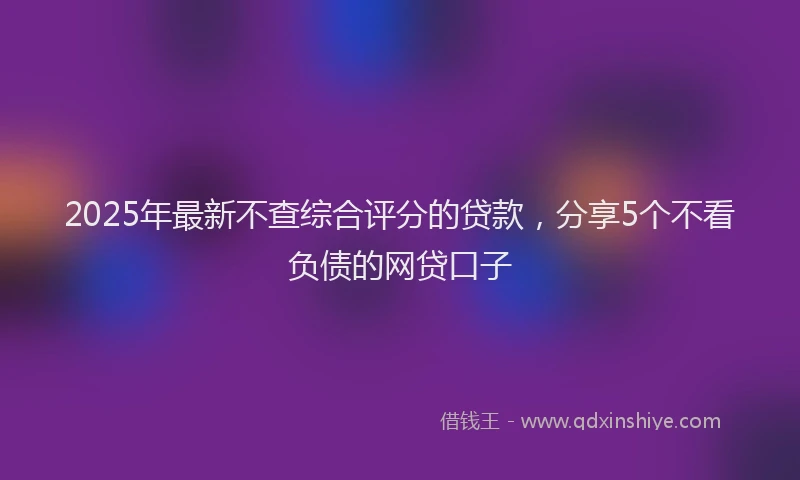 2025年最新不查综合评分的贷款，分享5个不看负债的网贷口子