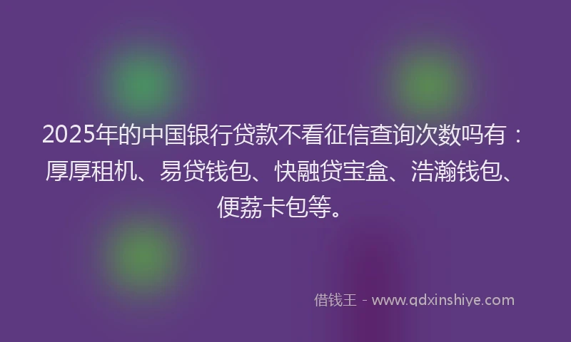2025年的中国银行贷款不看征信查询次数吗有：厚厚租机、易贷钱包、快融贷宝盒、浩瀚钱包、便荔卡包等。