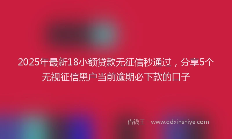 2025年最新18小额贷款无征信秒通过，分享5个无视征信黑户当前逾期必下款的口子