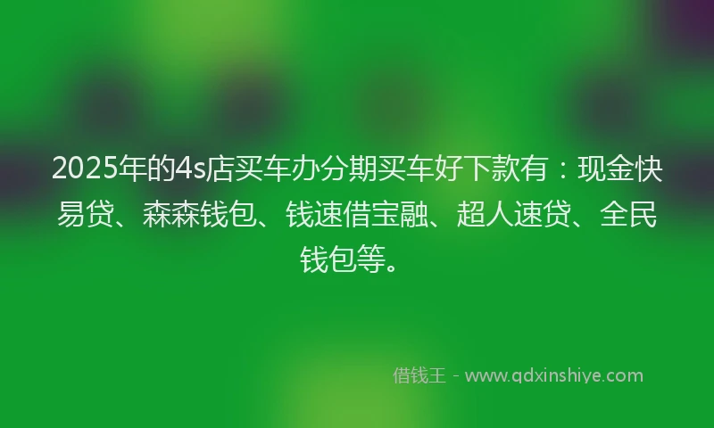 2025年的4s店买车办分期买车好下款有：现金快易贷、森森钱包、钱速借宝融、超人速贷、全民钱包等。