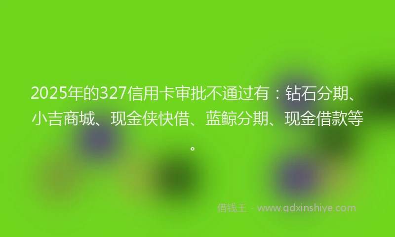 2025年的327信用卡审批不通过有：钻石分期、小吉商城、现金侠快借、蓝鲸分期、现金借款等。