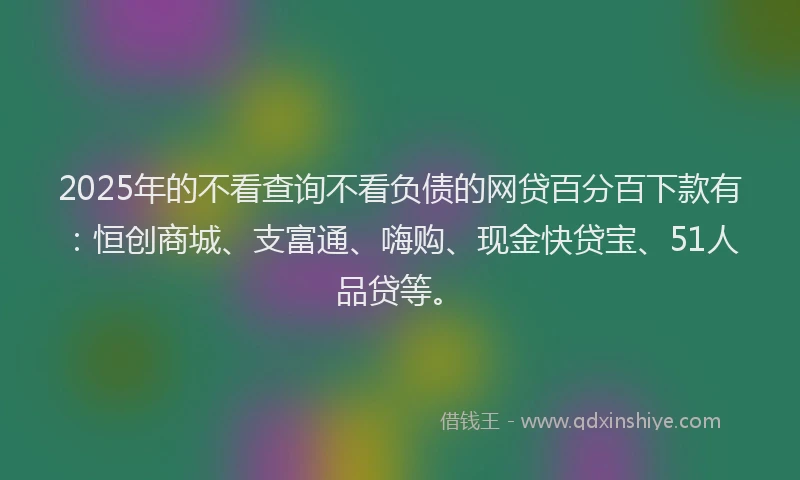 2025年的不看查询不看负债的网贷百分百下款有：恒创商城、支富通、嗨购、现金快贷宝、51人品贷等。
