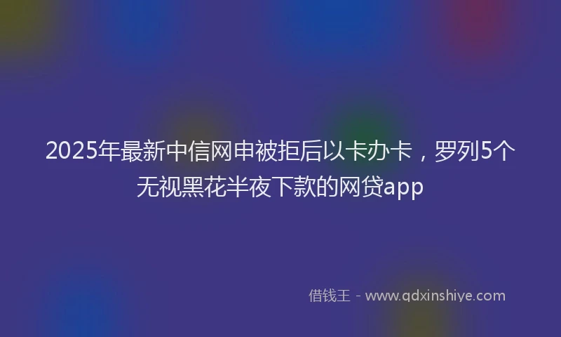 2025年最新中信网申被拒后以卡办卡，罗列5个无视黑花半夜下款的网贷app