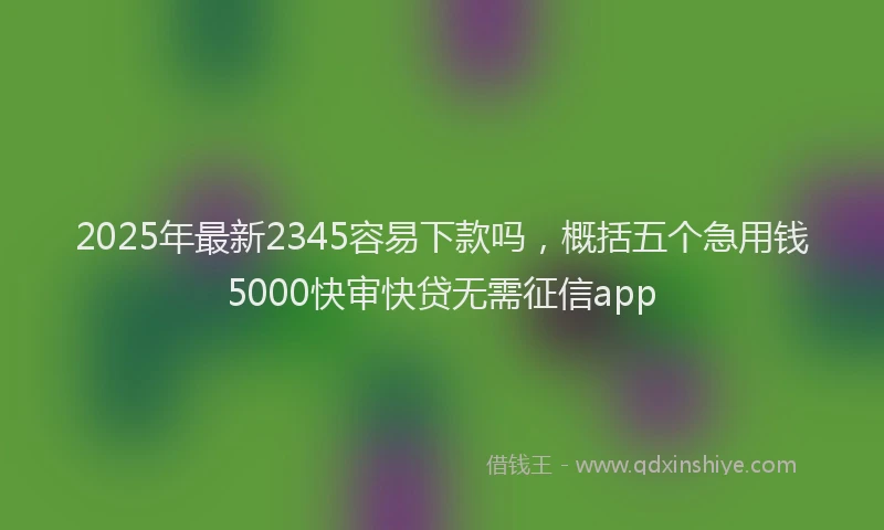 2025年最新2345容易下款吗，概括五个急用钱5000快审快贷无需征信app
