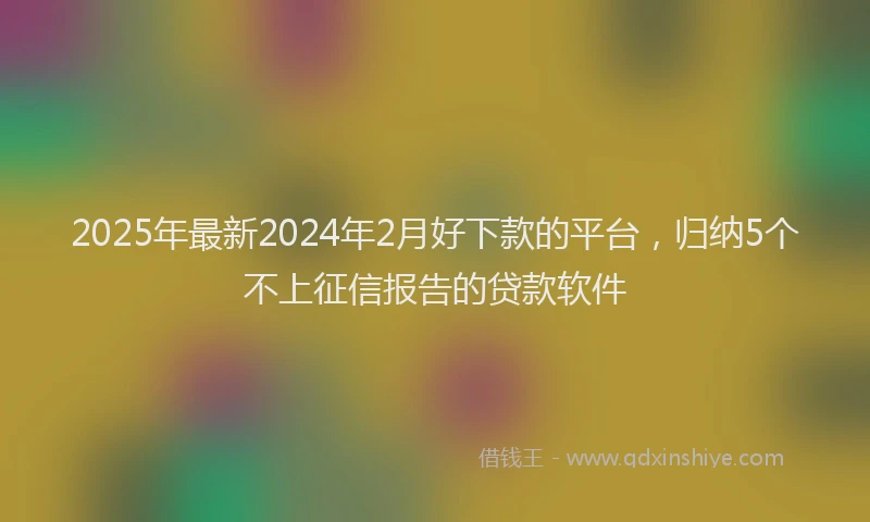 2025年最新2024年2月好下款的平台，归纳5个不上征信报告的贷款软件