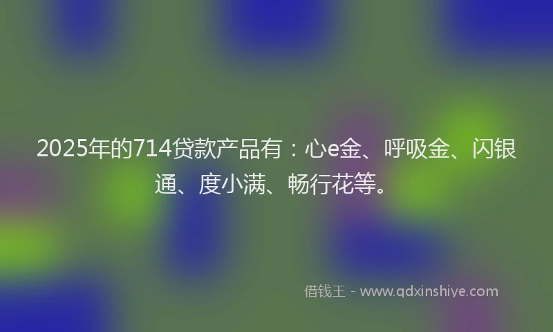 2025年的714贷款产品有：心e金、呼吸金、闪银通、度小满、畅行花等。