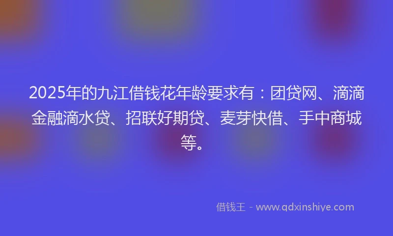 2025年的九江借钱花年龄要求有：团贷网、滴滴金融滴水贷、招联好期贷、麦芽快借、手中商城等。