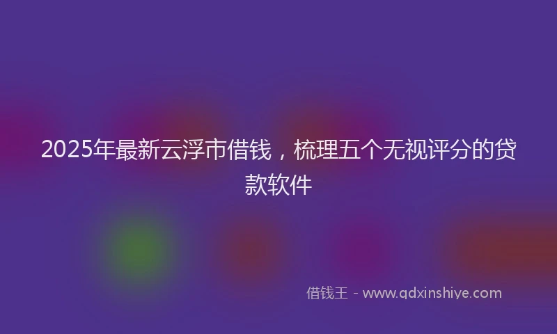 2025年最新云浮市借钱，梳理五个无视评分的贷款软件