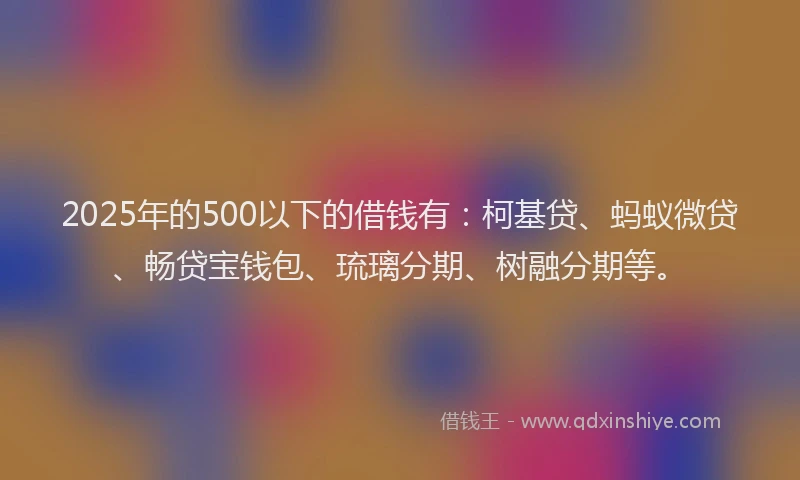 2025年的500以下的借钱有：柯基贷、蚂蚁微贷、畅贷宝钱包、琉璃分期、树融分期等。