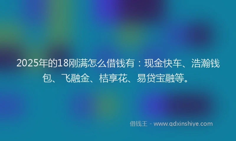 2025年的18刚满怎么借钱有：现金快车、浩瀚钱包、飞融金、桔享花、易贷宝融等。