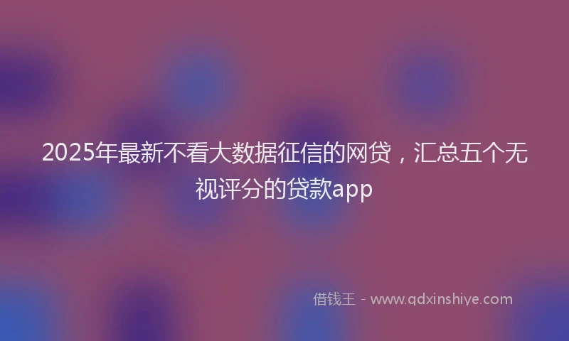 2025年最新不看大数据征信的网贷，汇总五个无视评分的贷款app