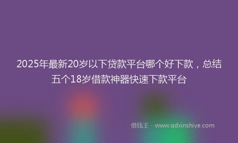 2025年最新20岁以下贷款平台哪个好下款，总结五个18岁借款神器快速下款平台