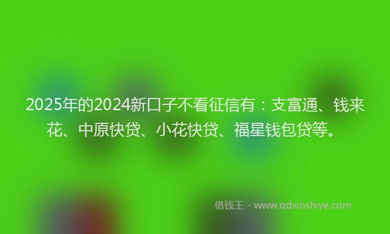 2025年的2024新口子不看征信有：支富通、钱来花、中原快贷、小花快贷、福星钱包贷等。