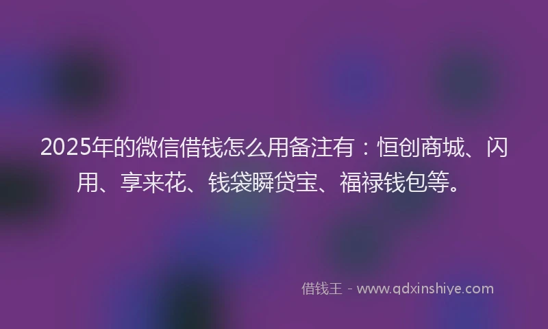 2025年的微信借钱怎么用备注有：恒创商城、闪用、享来花、钱袋瞬贷宝、福禄钱包等。
