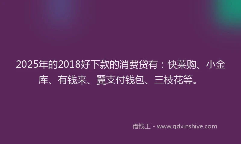 2025年的2018好下款的消费贷有：快莱购、小金库、有钱来、翼支付钱包、三枝花等。