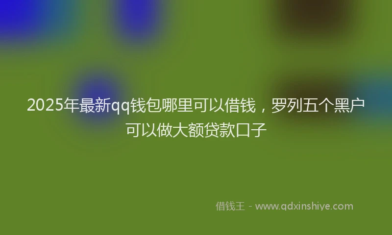2025年最新qq钱包哪里可以借钱，罗列五个黑户可以做大额贷款口子