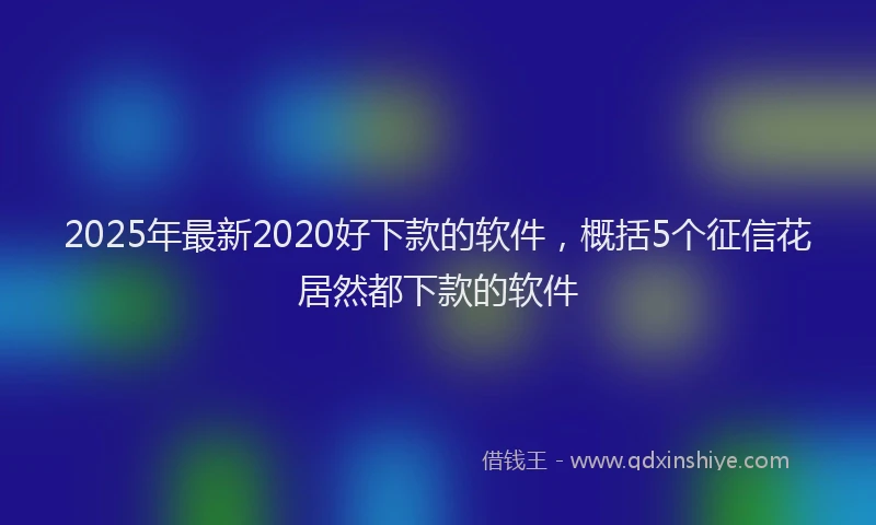 2025年最新2020好下款的软件，概括5个征信花居然都下款的软件