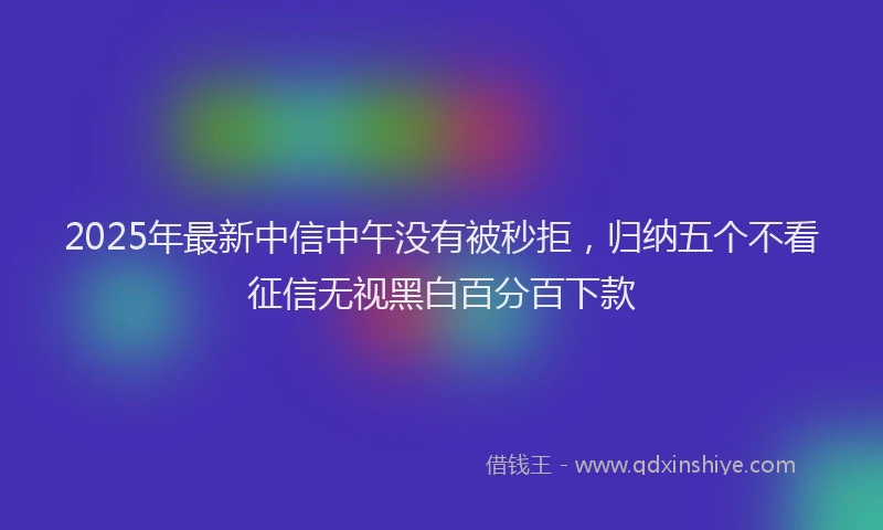 2025年最新中信中午没有被秒拒，归纳五个不看征信无视黑白百分百下款