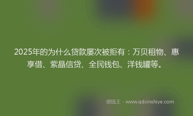 2025年的为什么贷款屡次被拒有：万贝租物、惠享借、紫晶信贷、全民钱包、洋钱罐等。