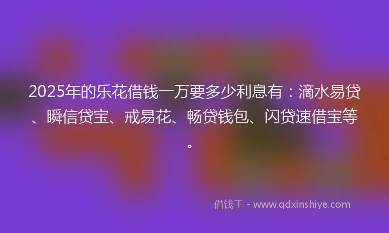 2025年的乐花借钱一万要多少利息有：滴水易贷、瞬信贷宝、戒易花、畅贷钱包、闪贷速借宝等。