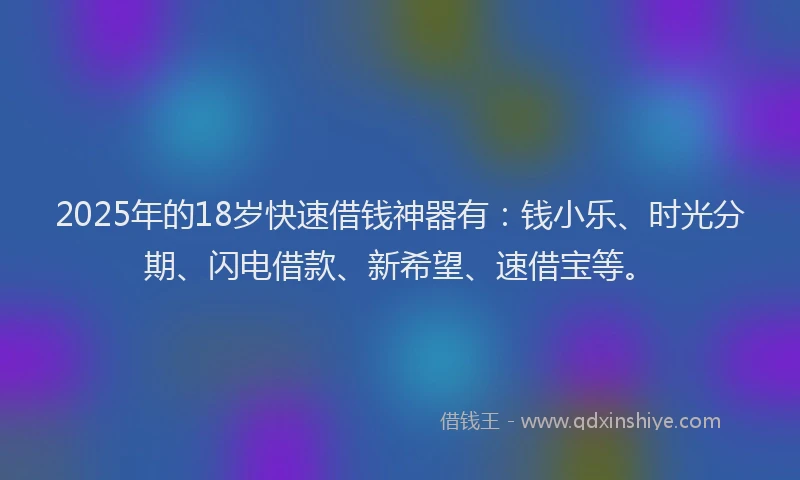 2025年的18岁快速借钱神器有：钱小乐、时光分期、闪电借款、新希望、速借宝等。