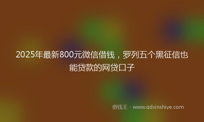 2025年最新800元微信借钱，罗列五个黑征信也能贷款的网贷口子