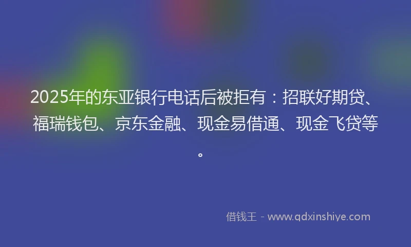 2025年的东亚银行电话后被拒有：招联好期贷、福瑞钱包、京东金融、现金易借通、现金飞贷等。