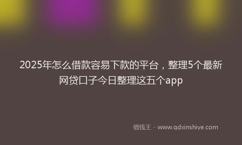 2025年怎么借款容易下款的平台，整理5个最新网贷口子今日整理这五个app