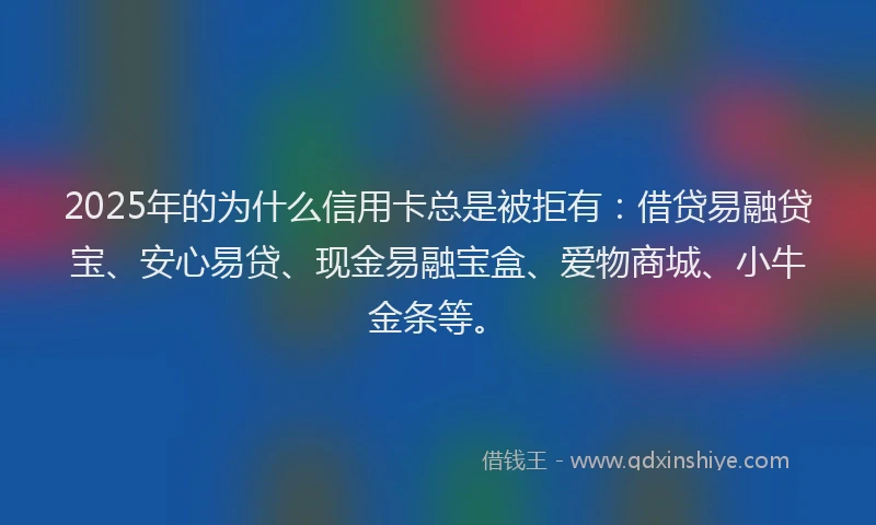 2025年的为什么信用卡总是被拒有：借贷易融贷宝、安心易贷、现金易融宝盒、爱物商城、小牛金条等。