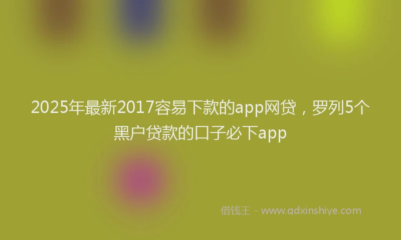 2025年最新2017容易下款的app网贷，罗列5个黑户贷款的口子必下app