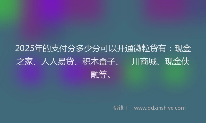 2025年的支付分多少分可以开通微粒贷有：现金之家、人人易贷、积木盒子、一川商城、现金侠融等。