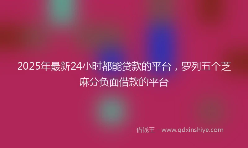 2025年最新24小时都能贷款的平台，罗列五个芝麻分负面借款的平台
