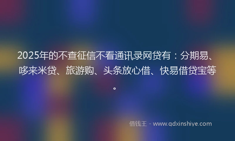 2025年的不查征信不看通讯录网贷有：分期易、哆来米贷、旅游购、头条放心借、快易借贷宝等。