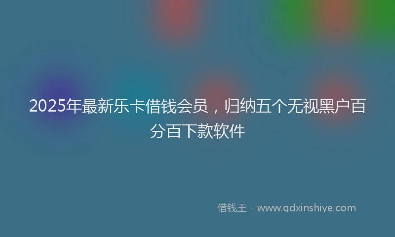 2025年最新乐卡借钱会员，归纳五个无视黑户百分百下款软件