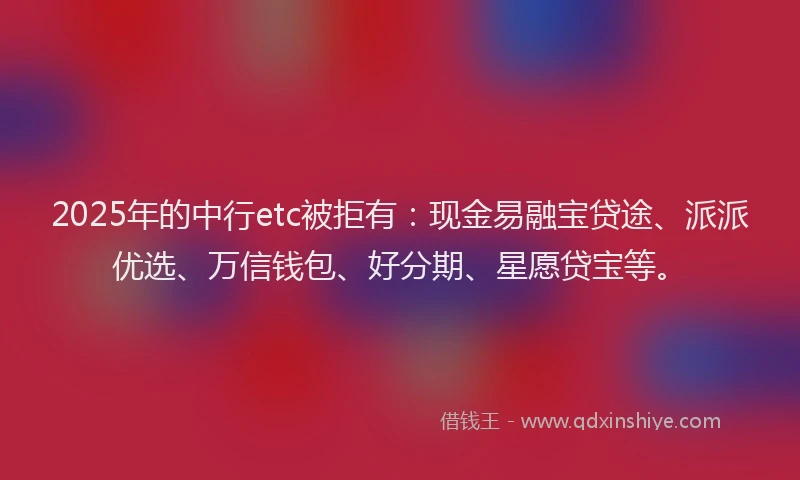 2025年的中行etc被拒有：现金易融宝贷途、派派优选、万信钱包、好分期、星愿贷宝等。