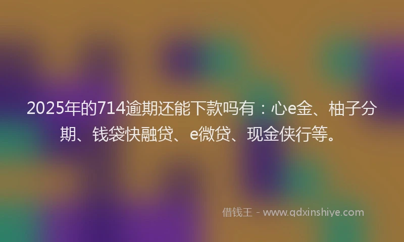 2025年的714逾期还能下款吗有：心e金、柚子分期、钱袋快融贷、e微贷、现金侠行等。