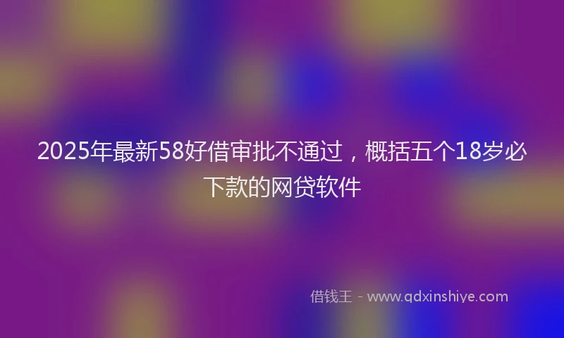2025年最新58好借审批不通过，概括五个18岁必下款的网贷软件