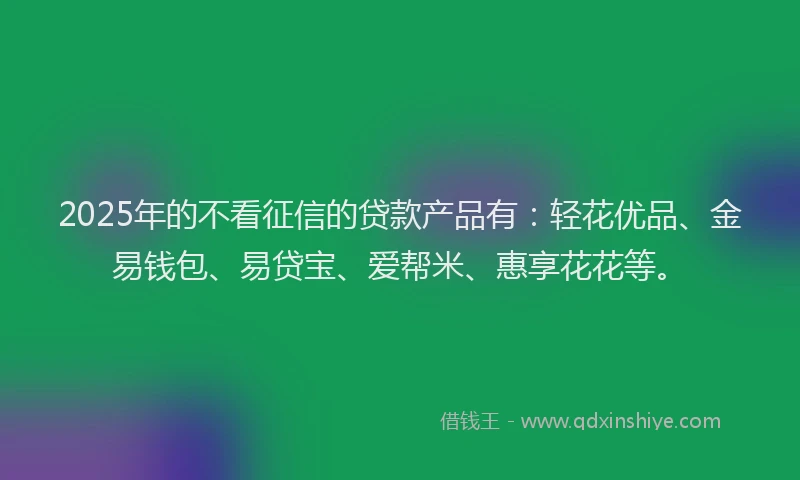 2025年的不看征信的贷款产品有：轻花优品、金易钱包、易贷宝、爱帮米、惠享花花等。