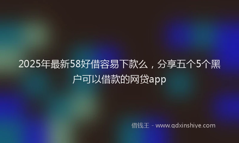 2025年最新58好借容易下款么，分享五个5个黑户可以借款的网贷app