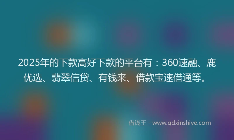 2025年的下款高好下款的平台有：360速融、鹿优选、翡翠信贷、有钱来、借款宝速借通等。